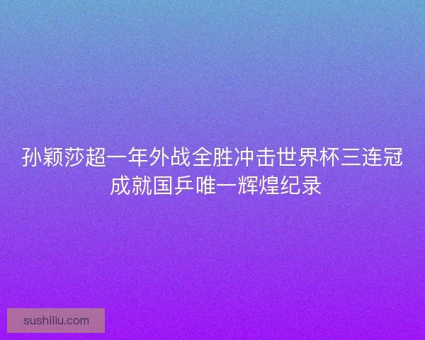 孙颖莎超一年外战全胜冲击世界杯三连冠 成就国乒唯一辉煌纪录