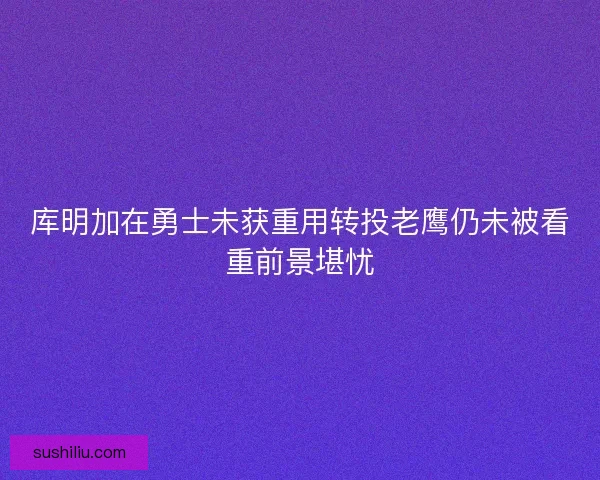 库明加在勇士未获重用转投老鹰仍未被看重前景堪忧